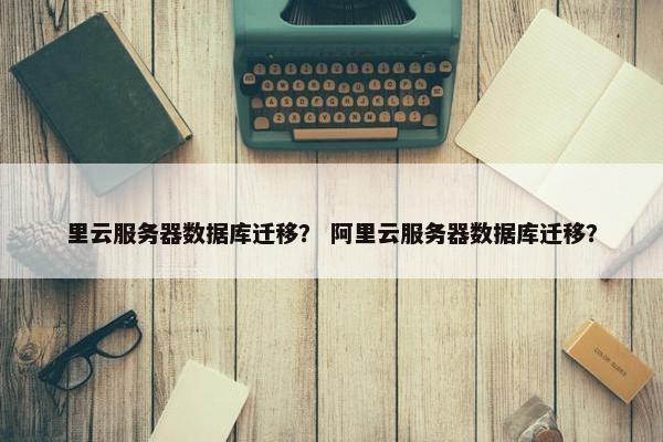 里云服务器数据库迁移？ 阿里云服务器数据库迁移？