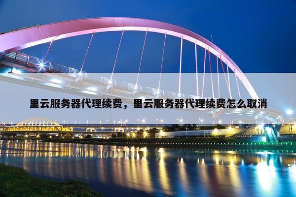 里云服务器代理续费，里云服务器代理续费怎么取消