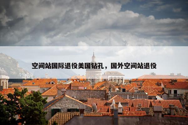 空间站国际退役美国钻孔，国外空间站退役