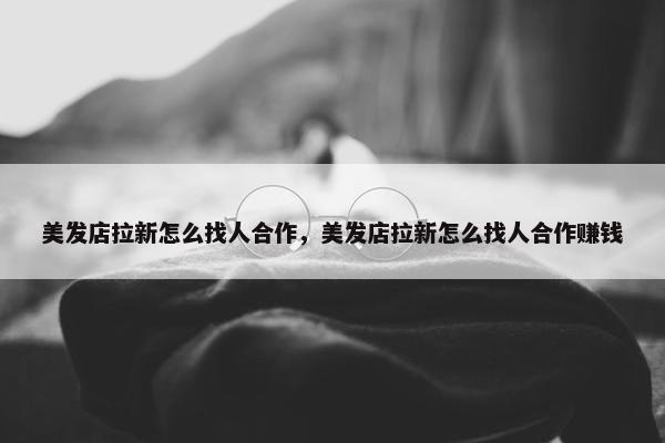 美发店拉新怎么找人合作,美发店拉新怎么找人合作赚钱 美发店拉新怎么找人合作,美发店拉新怎么找人合作赚钱