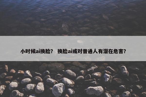 小时候ai换脸？ 换脸ai或对普通人有潜在危害？