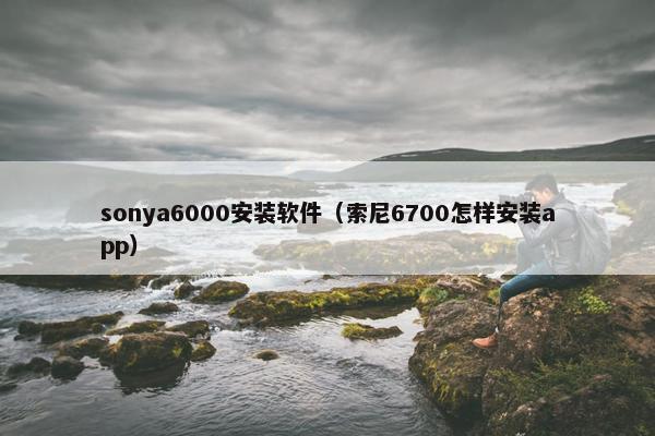 sonya6000安装软件（索尼6700怎样安装app）