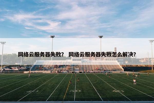 网络云服务器失败？ 网络云服务器失败怎么解决？