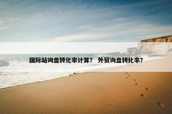 国际站询盘转化率计算？ 外贸询盘转化率？