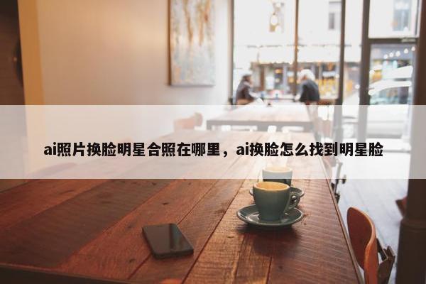ai照片换脸明星合照在哪里，ai换脸怎么找到明星脸