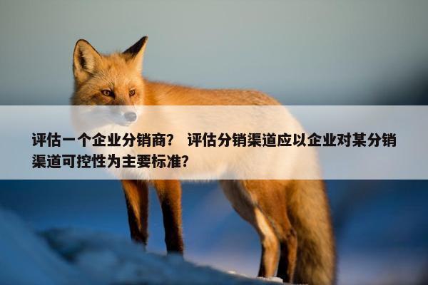 评估一个企业分销商? 评估分销渠道应以企业对某分销渠道可控性为主要标准?