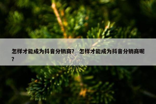 怎样才能成为抖音分销商？ 怎样才能成为抖音分销商呢？