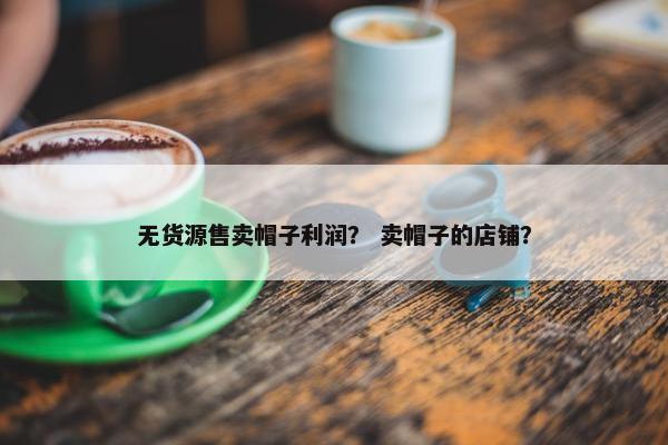 无货源售卖帽子利润？ 卖帽子的店铺？