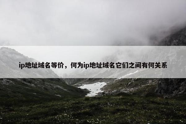 ip地址域名等价，何为ip地址域名它们之间有何关系