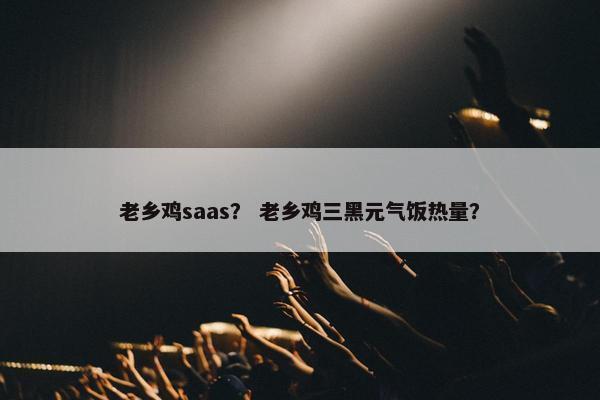 老乡鸡saas？ 老乡鸡三黑元气饭热量？