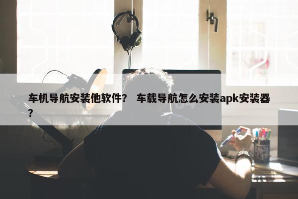 车机导航安装他软件？ 车载导航怎么安装apk安装器？