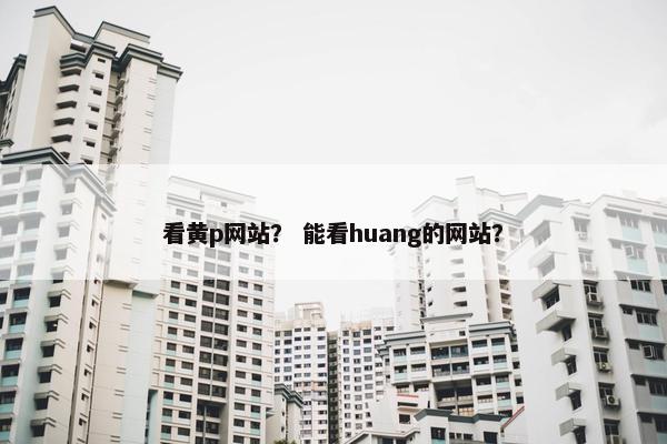 看黄p网站？ 能看huang的网站？