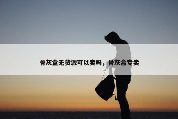 骨灰盒无货源可以卖吗，骨灰盒专卖