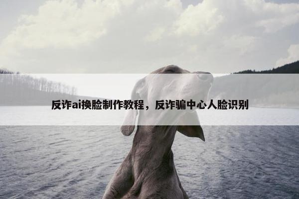 反诈ai换脸制作教程，反诈骗中心人脸识别