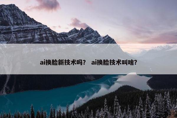 ai换脸新技术吗？ ai换脸技术叫啥？