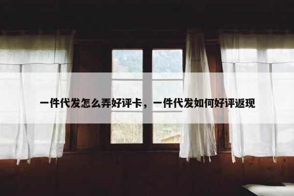 一件代发怎么弄好评卡，一件代发如何好评返现