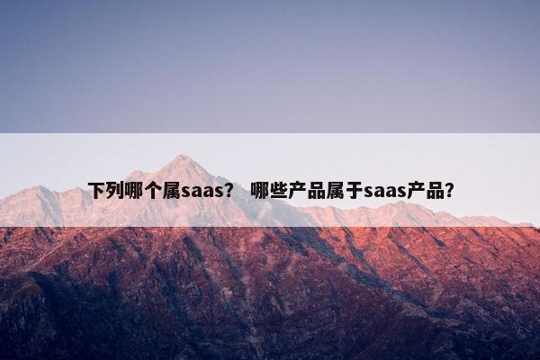 下列哪个属saas？ 哪些产品属于saas产品？
