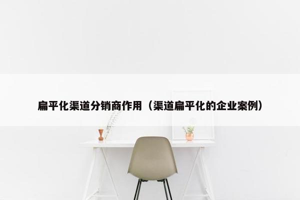 扁平化渠道分销商作用（渠道扁平化的企业案例）