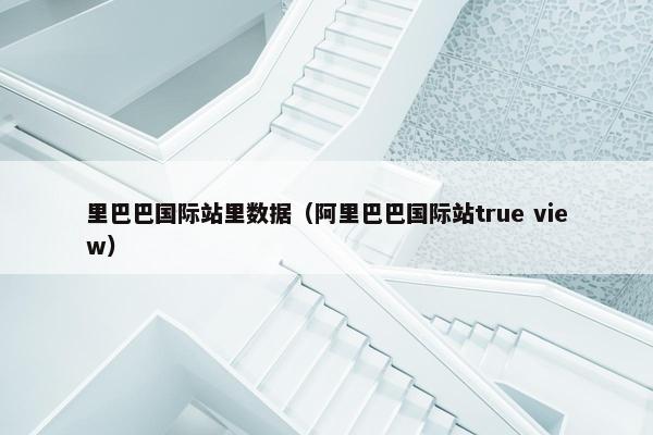 里巴巴国际站里数据(阿里巴巴国际站true view)