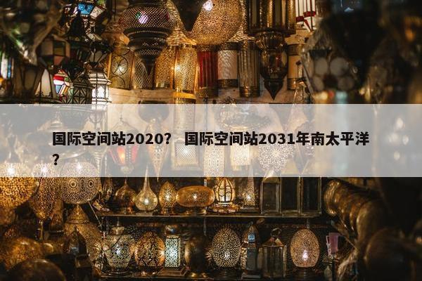 国际空间站2020? 国际空间站2031年南太平洋?