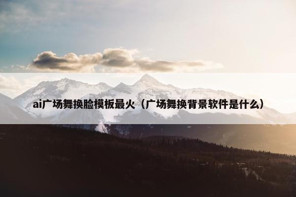 ai广场舞换脸模板最火(广场舞换背景软件是什么) ai广场舞换脸模板最火(广场舞换背景软件是什么)