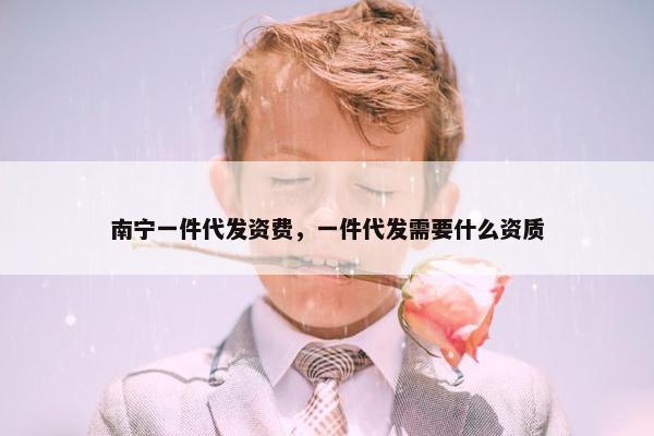 南宁一件代发资费,一件代发需要什么资质