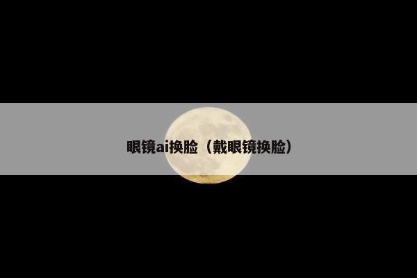 眼镜ai换脸(戴眼镜换脸)