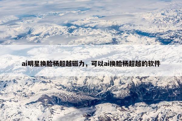 ai明星换脸杨超越磁力,可以ai换脸杨超越的软件 ai明星换脸杨超越磁力,可以ai换脸杨超越的软件