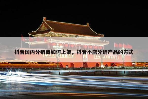 抖音国内分销商如何上架，抖音小店分销产品的方式