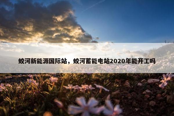 蛟河新能源国际站,蛟河蓄能电站2020年能开工吗 蛟河新能源国际站,蛟河蓄能电站2020年能开工吗
