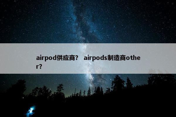 airpod供应商? airpods制造商other? airpod供应商? airpods制造商other?