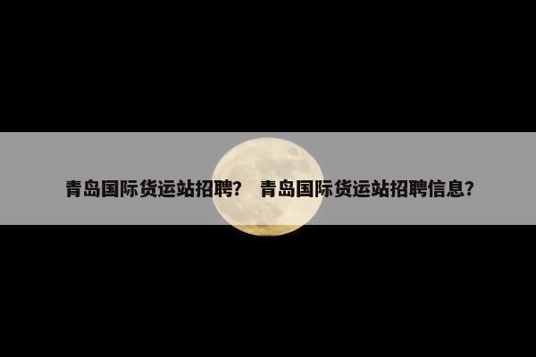 青岛国际货运站招聘? 青岛国际货运站招聘信息?