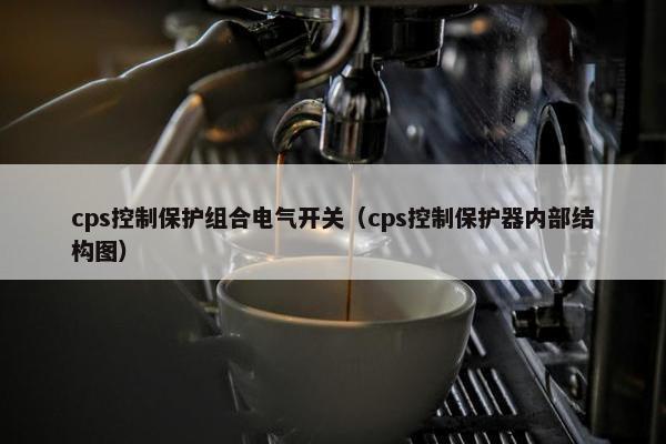 cps控制保护组合电气开关(cps控制保护器内部结构图) cps控制保护组合电气开关(cps控制保护器内部结构图)