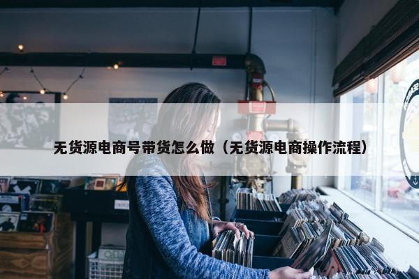 无货源电商号带货怎么做(无货源电商操作流程)