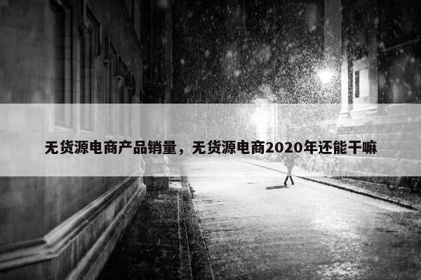 无货源电商产品销量，无货源电商2020年还能干嘛