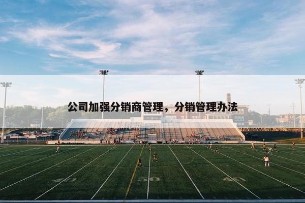 公司加强分销商管理,分销管理办法