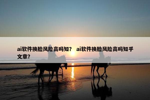 ai软件换脸风险高吗知? ai软件换脸风险高吗知乎文章?