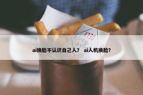 ai换脸不认识自己人? ai人机换脸? ai换脸不认识自己人? ai人机换脸?