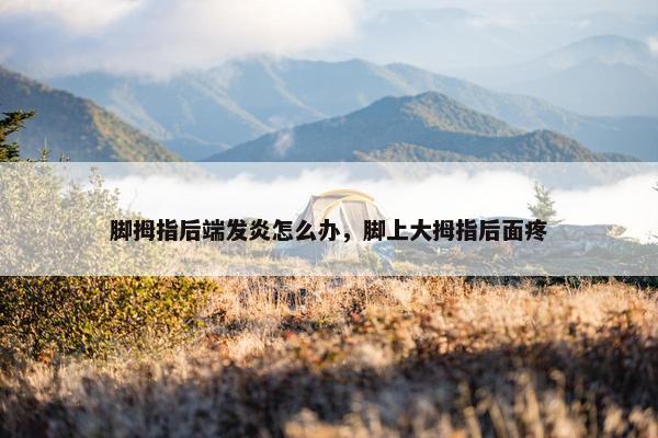 脚拇指后端发炎怎么办,脚上大拇指后面疼 脚拇指后端发炎怎么办,脚上大拇指后面疼