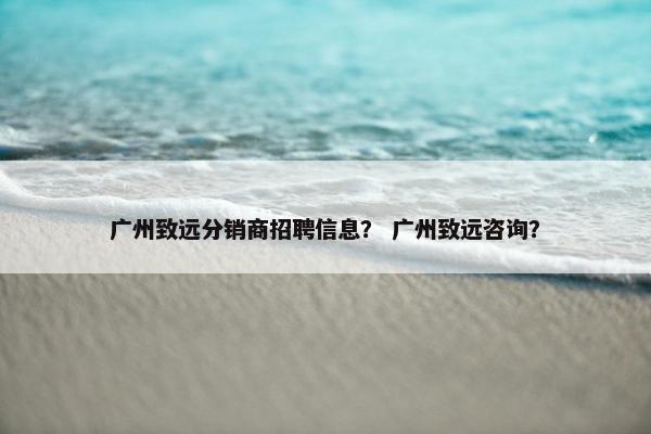 广州致远分销商招聘信息? 广州致远咨询?