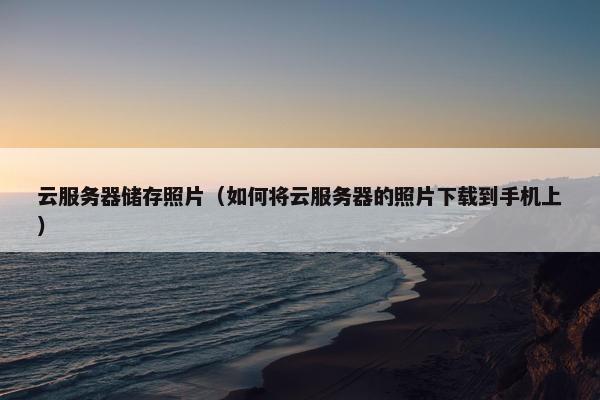 云服务器储存照片(如何将云服务器的照片下载到手机上)