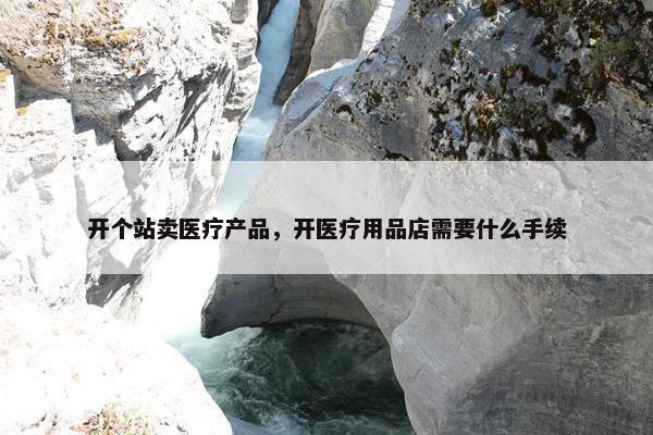 开个站卖医疗产品,开医疗用品店需要什么手续