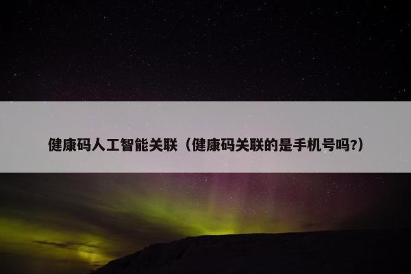 健康码人工智能关联(健康码关联的是手机号吗?) 健康码人工智能关联(健康码关联的是手机号吗?)