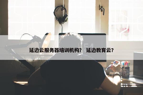 延边云服务器培训机构？ 延边教育云？