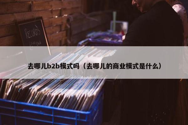 去哪儿b2b模式吗(去哪儿的商业模式是什么) 去哪儿b2b模式吗(去哪儿的商业模式是什么)