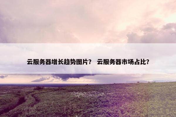 云服务器增长趋势图片？ 云服务器市场占比？