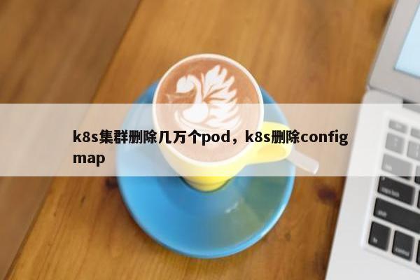 k8s集群删除几万个pod，k8s删除configmap