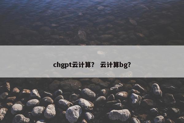 chgpt云计算? 云计算bg?