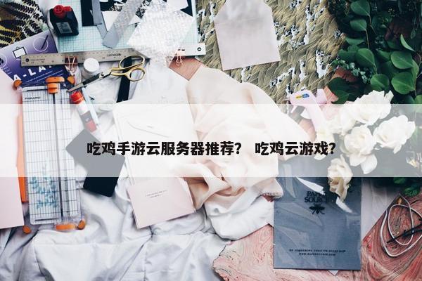 吃鸡手游云服务器推荐？ 吃鸡云游戏？