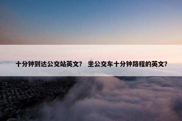 十分钟到达公交站英文？ 坐公交车十分钟路程的英文？